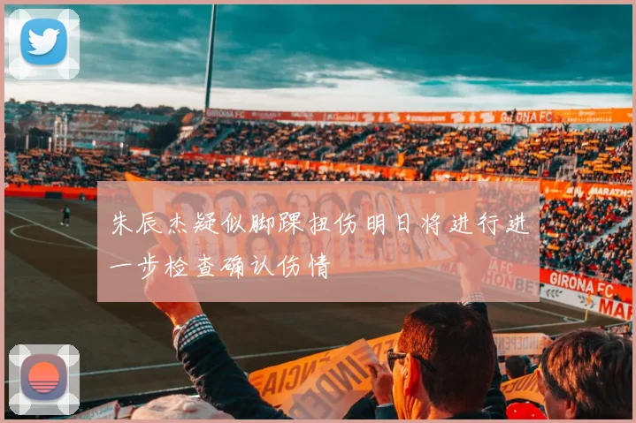 朱辰杰疑似脚踝扭伤明日将进行进一步检查确认伤情