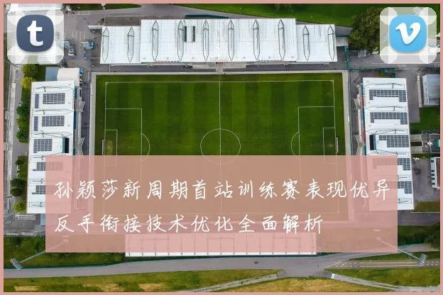 孙颖莎新周期首站训练赛表现优异反手衔接技术优化全面解析
