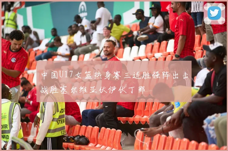 中国U17女篮热身赛三连胜强阵出击战胜塞尔维亚伏伊伏丁那