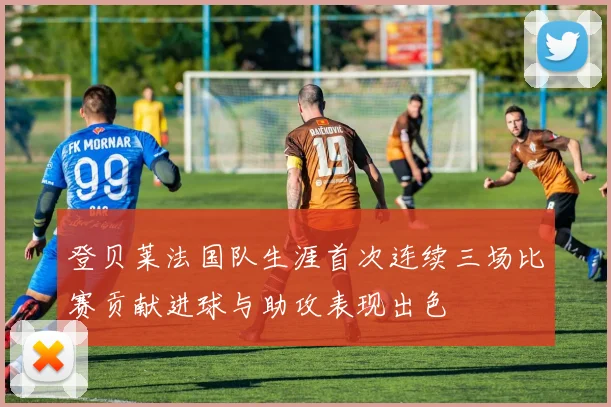 登贝莱法国队生涯首次连续三场比赛贡献进球与助攻表现出色