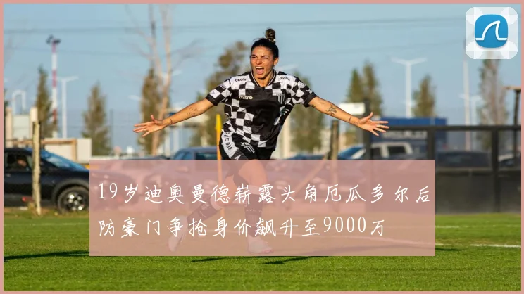 19岁迪奥曼德崭露头角厄瓜多尔后防豪门争抢身价飙升至9000万