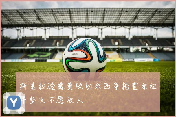 斯基拉透露曼联切尔西争抢霍尔纽卡坚决不愿放人