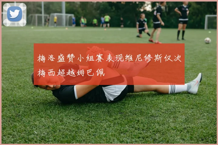 梅洛盛赞小组赛表现维尼修斯仅次梅西超越姆巴佩