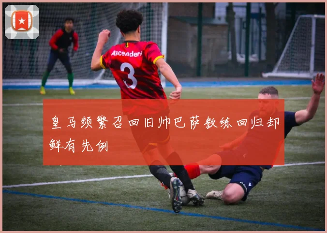 皇马频繁召回旧帅巴萨教练回归却鲜有先例
