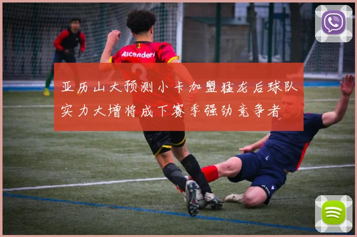 亚历山大预测小卡加盟猛龙后球队实力大增将成下赛季强劲竞争者
