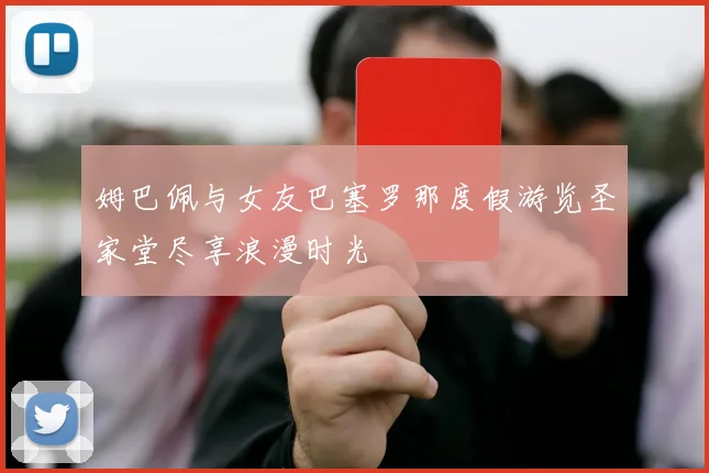 姆巴佩与女友巴塞罗那度假游览圣家堂尽享浪漫时光