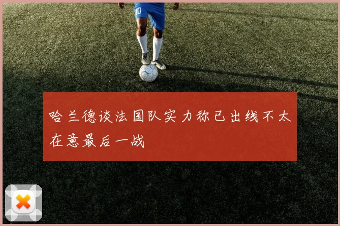 哈兰德谈法国队实力称已出线不太在意最后一战