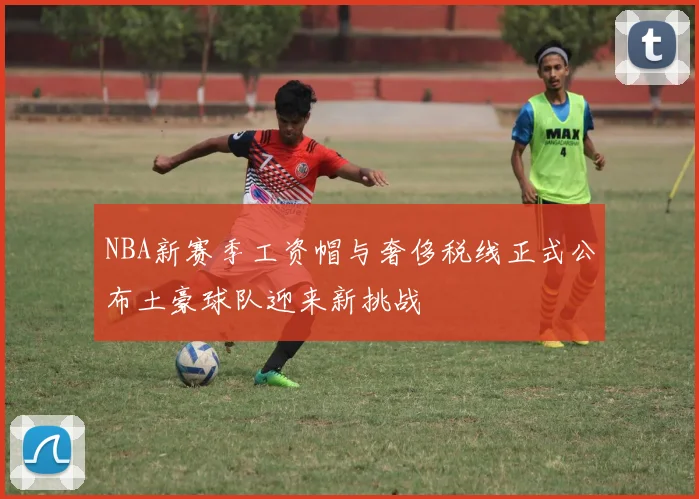 NBA新赛季工资帽与奢侈税线正式公布土豪球队迎来新挑战