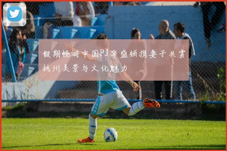 假期畅游中国PJ华盛顿携妻子共赏杭州美景与文化魅力