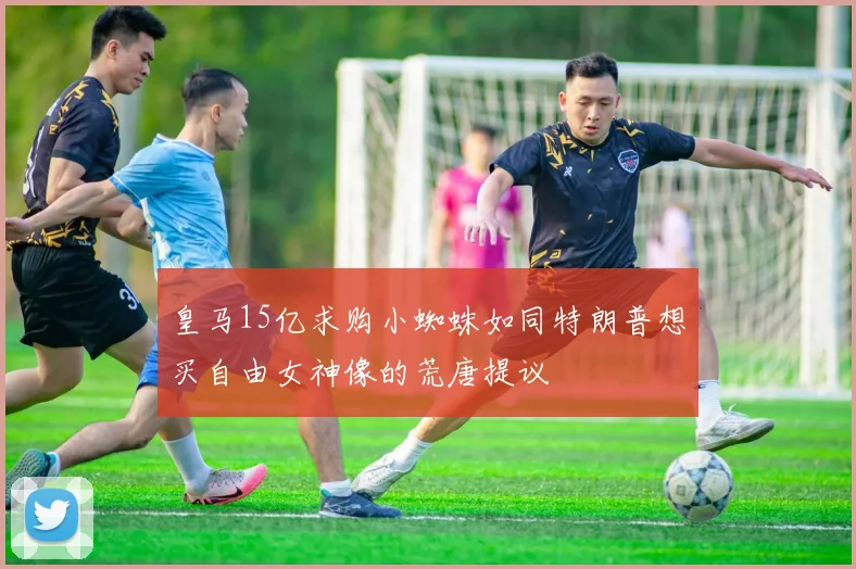 皇马15亿求购小蜘蛛如同特朗普想买自由女神像的荒唐提议